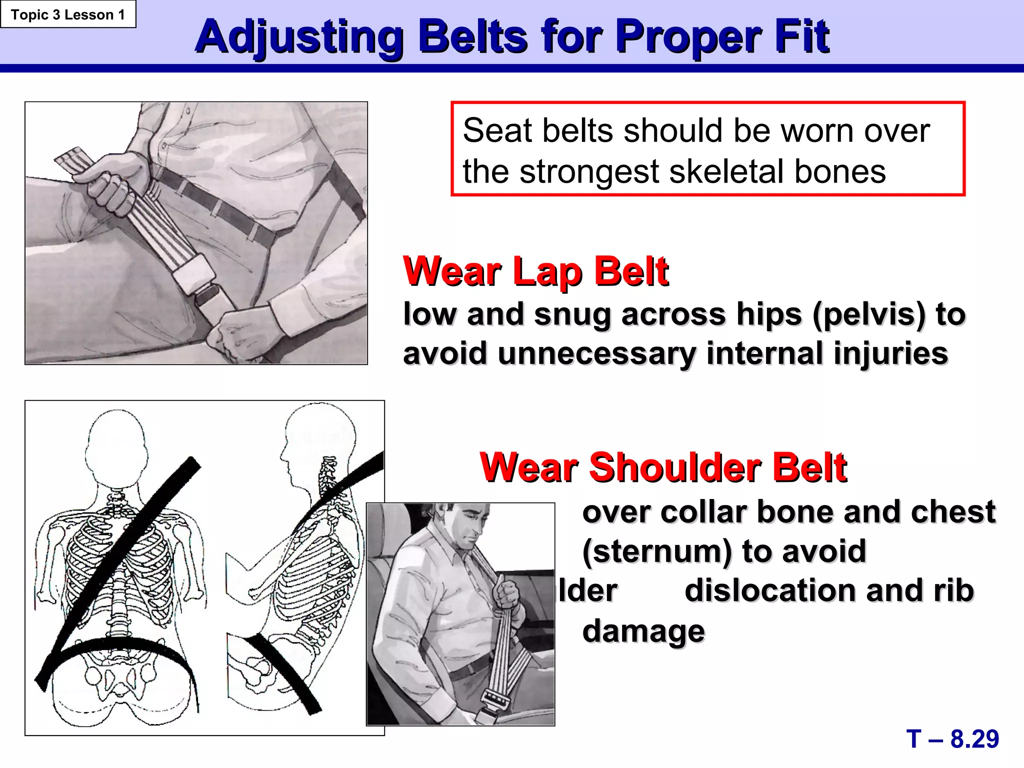 Wear Lap BeltWear Lap Belt
low and snug across hips (pelvis) tolow and snug across hips (pelvis) to
avoid unnecessary internal injuriesavoid unnecessary internal injuries
Adjusting Belts for Proper FitAdjusting Belts for Proper Fit
T – 8.29
Topic 3 Lesson 1
Wear Shoulder BeltWear Shoulder Belt
over collar bone and chestover collar bone and chest
(sternum) to avoid(sternum) to avoid
shouldershoulder dislocation and ribdislocation and rib
cagecage damagedamage
Seat belts should be worn over
the strongest skeletal bones
 