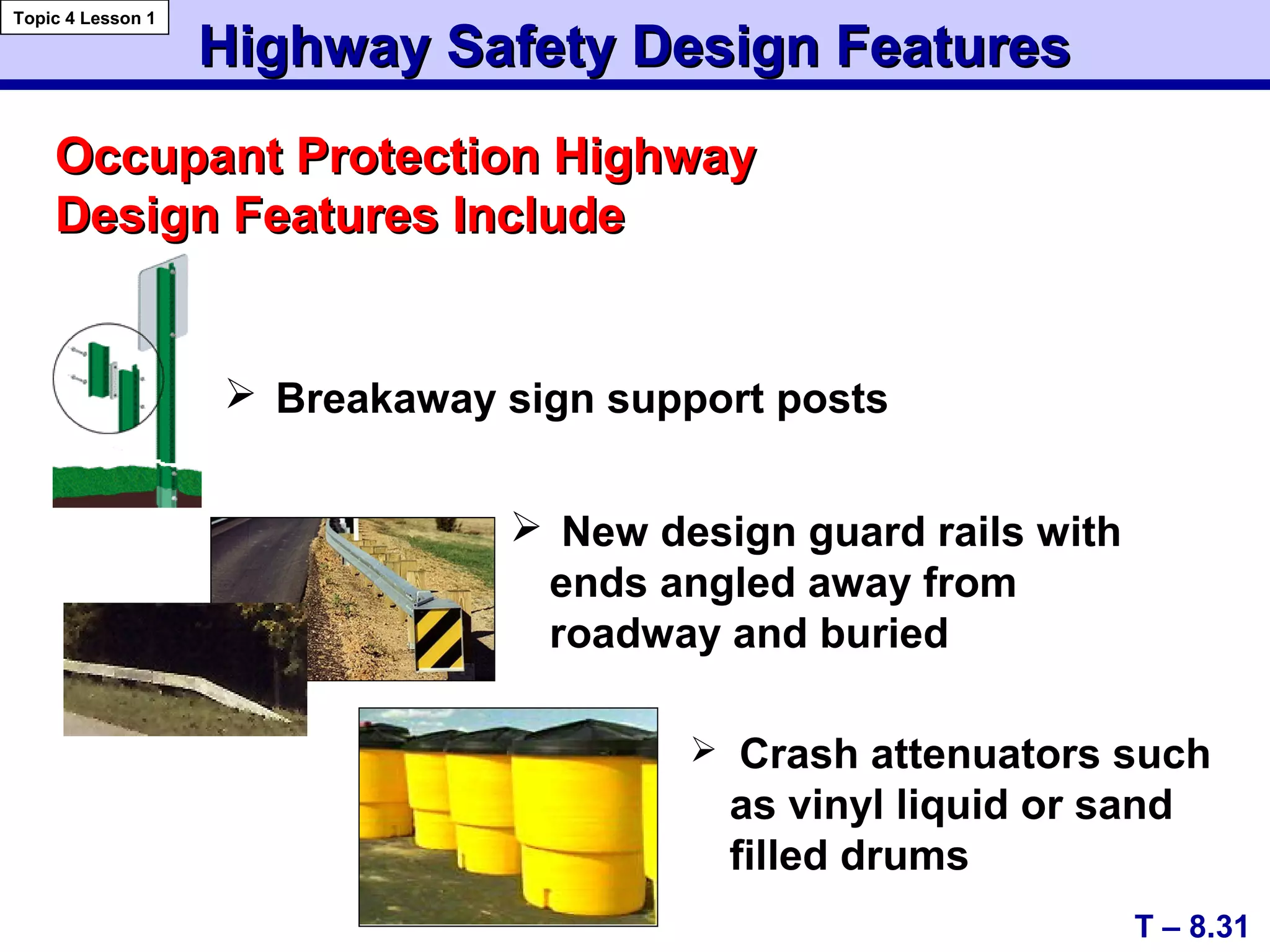  Breakaway sign support posts
Occupant Protection HighwayOccupant Protection Highway
Design Features IncludeDesign Features Include
Highway Safety Design FeaturesHighway Safety Design Features
T – 8.31
Topic 4 Lesson 1
 Crash attenuators such
as vinyl liquid or sand
filled drums
 New design guard rails with
ends angled away from
roadway and buried
 