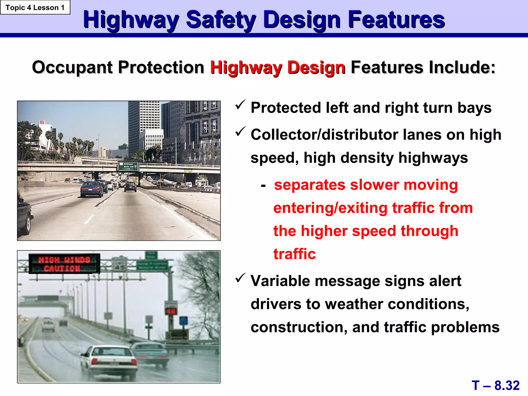  Protected left and right turn bays
 Collector/distributor lanes on high
speed, high density highways
- separates slower moving
entering/exiting traffic from
the higher speed through
traffic
 Variable message signs alert
drivers to weather conditions,
construction, and traffic problems
Occupant ProtectionOccupant Protection Highway DesignHighway Design Features Include:Features Include:
Highway Safety Design FeaturesHighway Safety Design Features
T – 8.32
Topic 4 Lesson 1
 