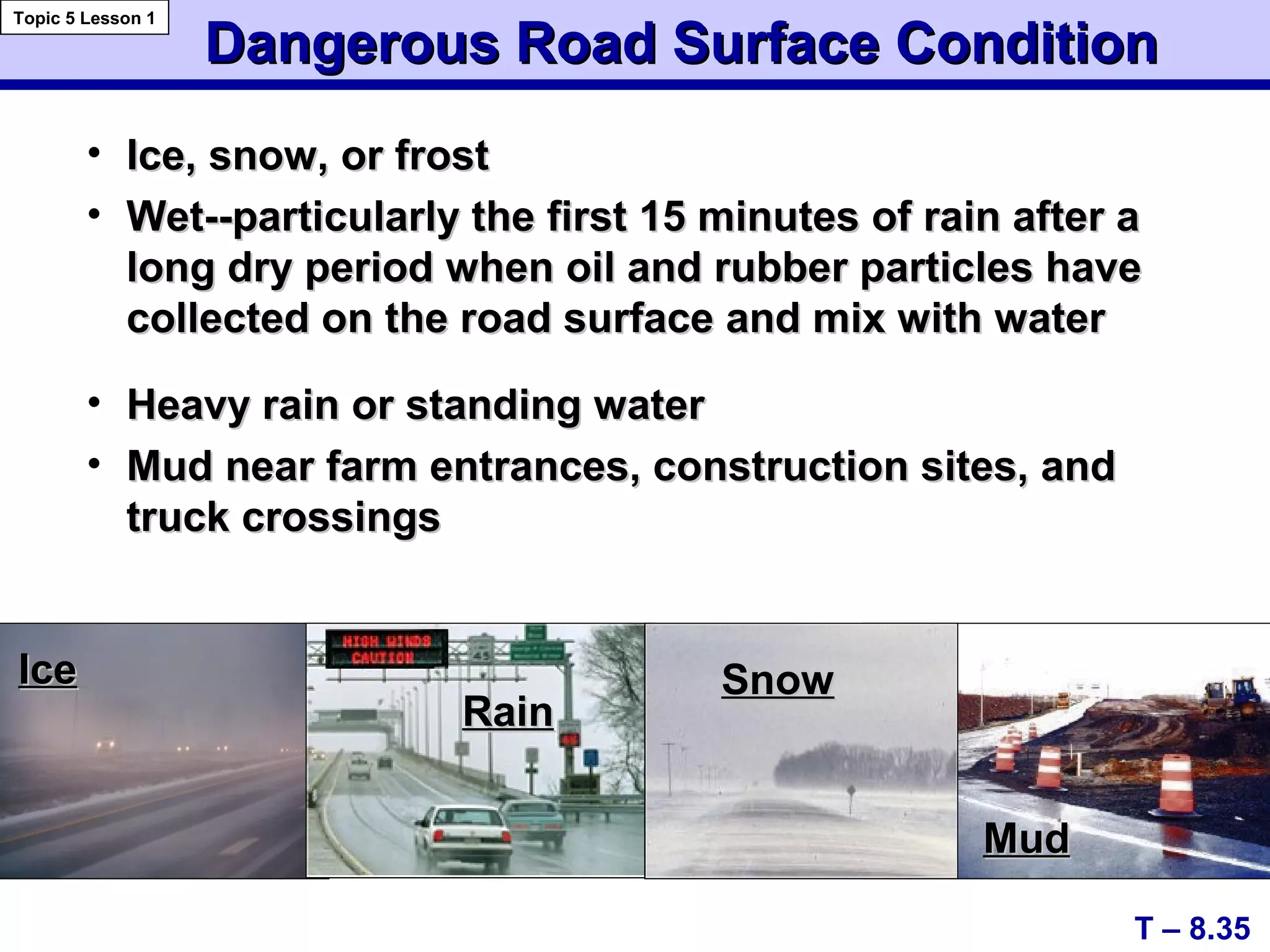 Dangerous Road Surface ConditionDangerous Road Surface Condition
• Ice, snow, or frostIce, snow, or frost
• Wet--particularly the first 15 minutes of rain after aWet--particularly the first 15 minutes of rain after a
long dry period when oil and rubber particles havelong dry period when oil and rubber particles have
collected on the road surface and mix with watercollected on the road surface and mix with water
• Heavy rain or standing waterHeavy rain or standing water
• Mud near farm entrances, construction sites, andMud near farm entrances, construction sites, and
truck crossingstruck crossings
T – 8.35
Topic 5 Lesson 1
IceIce
RainRain
SnowSnow
MudMud
 