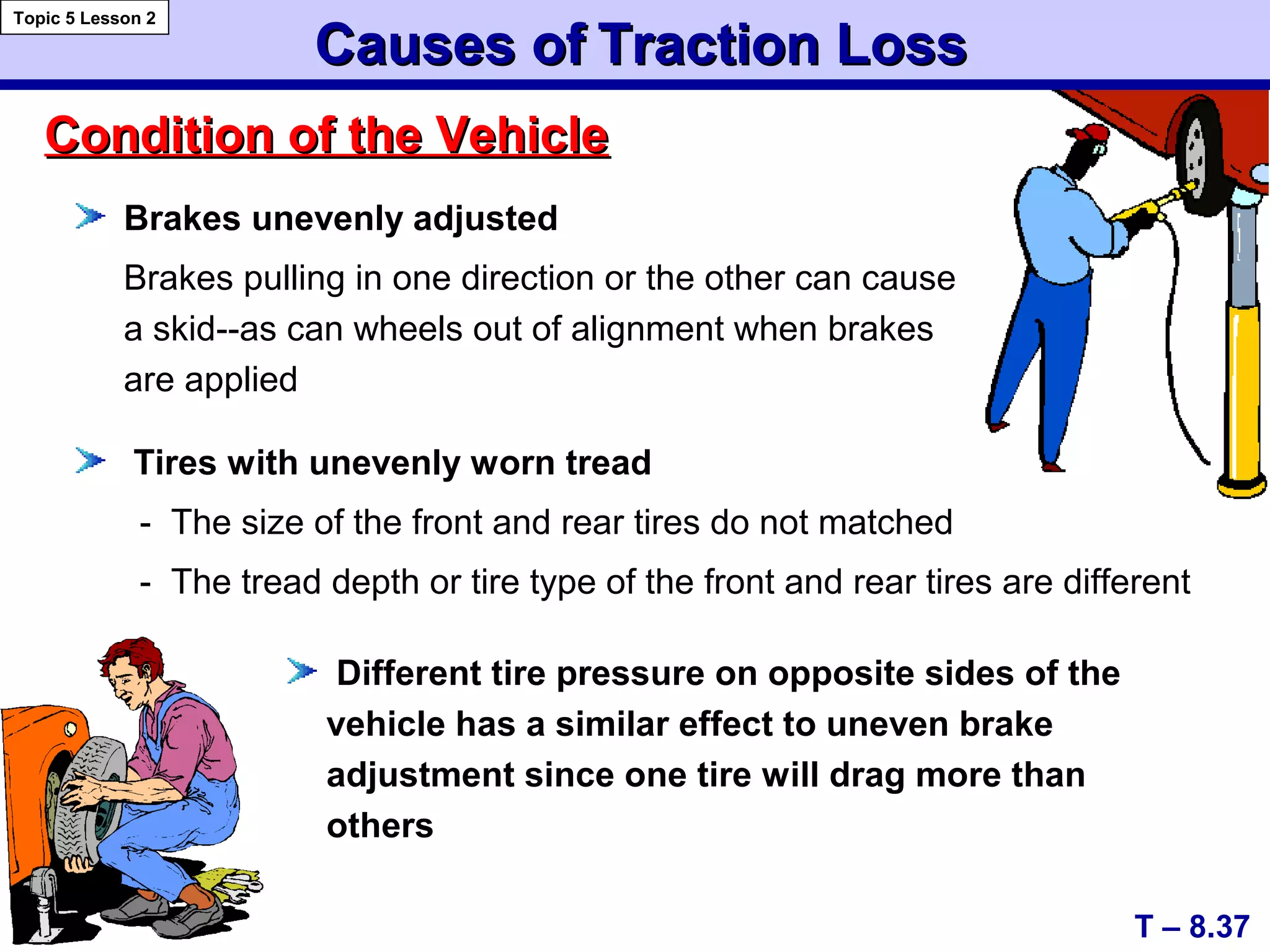 Causes ofCauses of Traction LossTraction Loss
Brakes unevenly adjusted
Brakes pulling in one direction or the other can cause
a skid--as can wheels out of alignment when brakes
are applied
Tires with unevenly worn tread
- The size of the front and rear tires do not matched
- The tread depth or tire type of the front and rear tires are different
Condition of the VehicleCondition of the Vehicle
T – 8.37
Topic 5 Lesson 2
Different tire pressure on opposite sides of the
vehicle has a similar effect to uneven brake
adjustment since one tire will drag more than
others
 