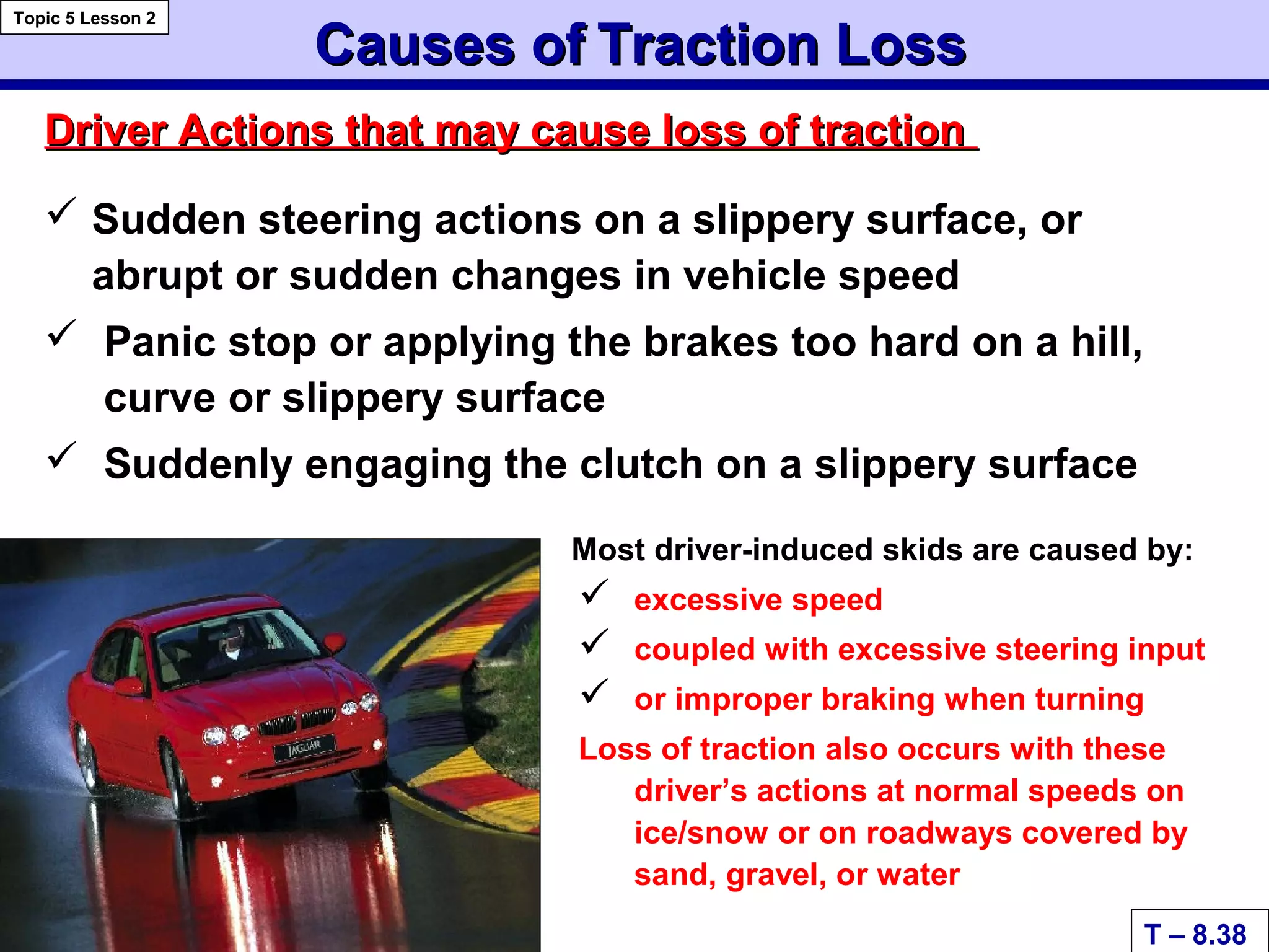 Causes ofCauses of Traction LossTraction Loss
 Sudden steering actions on a slippery surface, or
abrupt or sudden changes in vehicle speed
 Panic stop or applying the brakes too hard on a hill,
curve or slippery surface
 Suddenly engaging the clutch on a slippery surface
Most driver-induced skids are caused by:
 excessive speed
 coupled with excessive steering input
 or improper braking when turning
Loss of traction also occurs with these
driver’s actions at normal speeds on
ice/snow or on roadways covered by
sand, gravel, or water
Driver Actions that may cause loss of tractionDriver Actions that may cause loss of traction
T – 8.38
Topic 5 Lesson 2
 