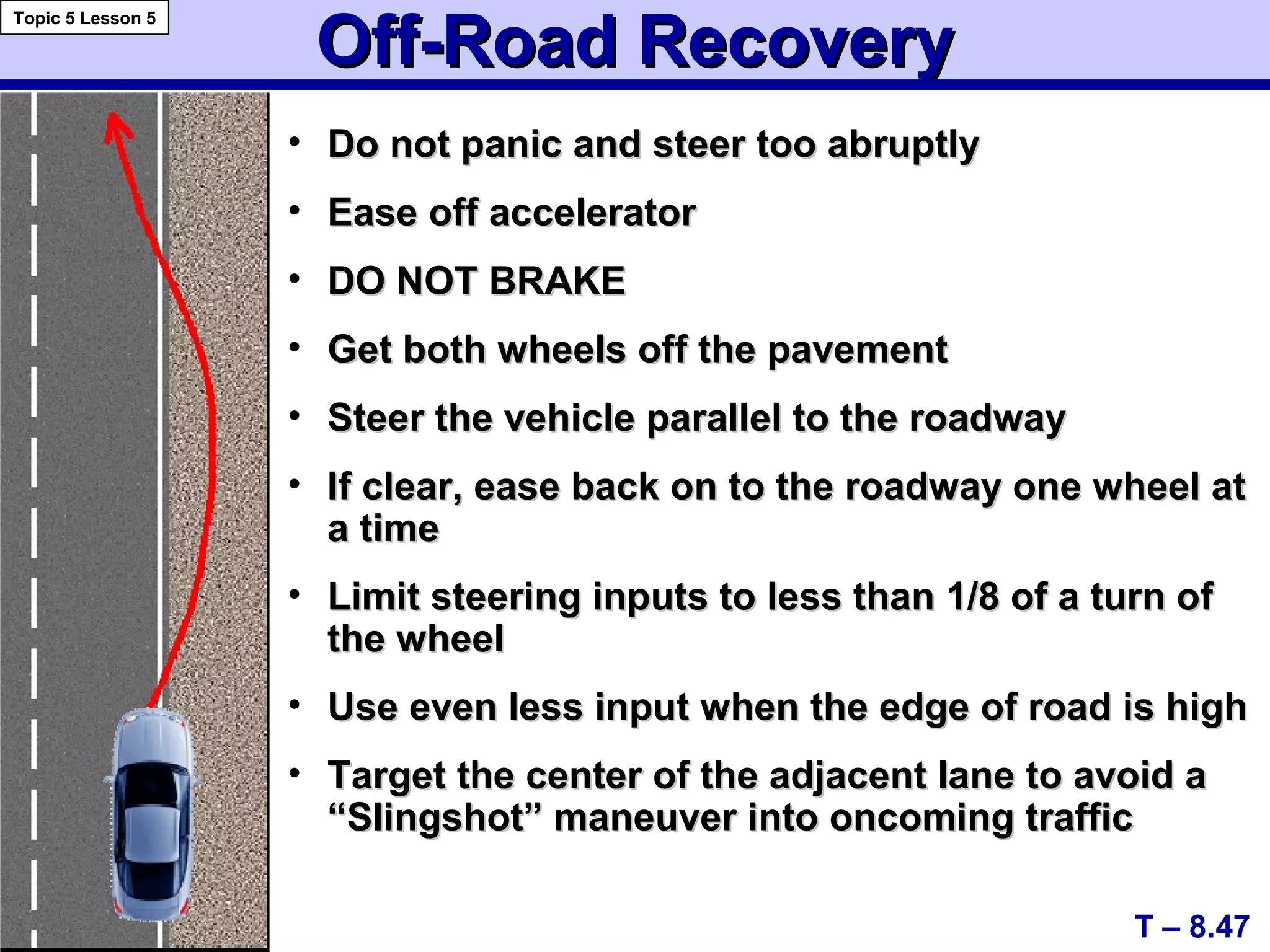 Off-Road RecoveryOff-Road Recovery
• Do not panic and steer too abruptlyDo not panic and steer too abruptly
• Ease off acceleratorEase off accelerator
• DO NOT BRAKEDO NOT BRAKE
• Get both wheels off the pavementGet both wheels off the pavement
• Steer the vehicle parallel to the roadwaySteer the vehicle parallel to the roadway
• If clear, ease back on to the roadway one wheel atIf clear, ease back on to the roadway one wheel at
a timea time
• Limit steering inputs to less than 1/8 of a turn ofLimit steering inputs to less than 1/8 of a turn of
the wheelthe wheel
• Use even less input when the edge of road is highUse even less input when the edge of road is high
• Target the center of the adjacent lane to avoid aTarget the center of the adjacent lane to avoid a
“Slingshot” maneuver into oncoming traffic“Slingshot” maneuver into oncoming traffic
T – 8.47
Topic 5 Lesson 5
 
