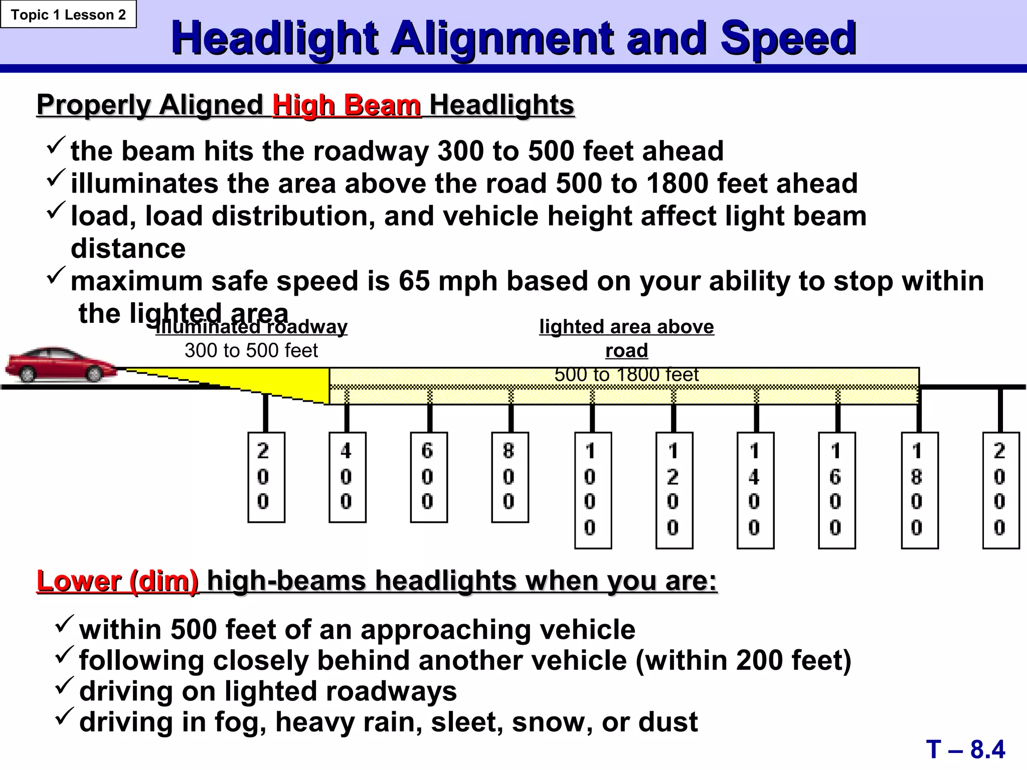 Headlight Alignment and SpeedHeadlight Alignment and Speed
Properly AlignedProperly Aligned High BeamHigh Beam HeadlightsHeadlights
T – 8.4
Topic 1 Lesson 2
illuminated roadway
300 to 500 feet
lighted area above
road
500 to 1800 feet
the beam hits the roadway 300 to 500 feet ahead
illuminates the area above the road 500 to 1800 feet ahead
load, load distribution, and vehicle height affect light beam
distance
maximum safe speed is 65 mph based on your ability to stop within
the lighted area
Lower (dim)Lower (dim) high-beams headlights when you are:high-beams headlights when you are:
within 500 feet of an approaching vehicle
following closely behind another vehicle (within 200 feet)
driving on lighted roadways
driving in fog, heavy rain, sleet, snow, or dust
 