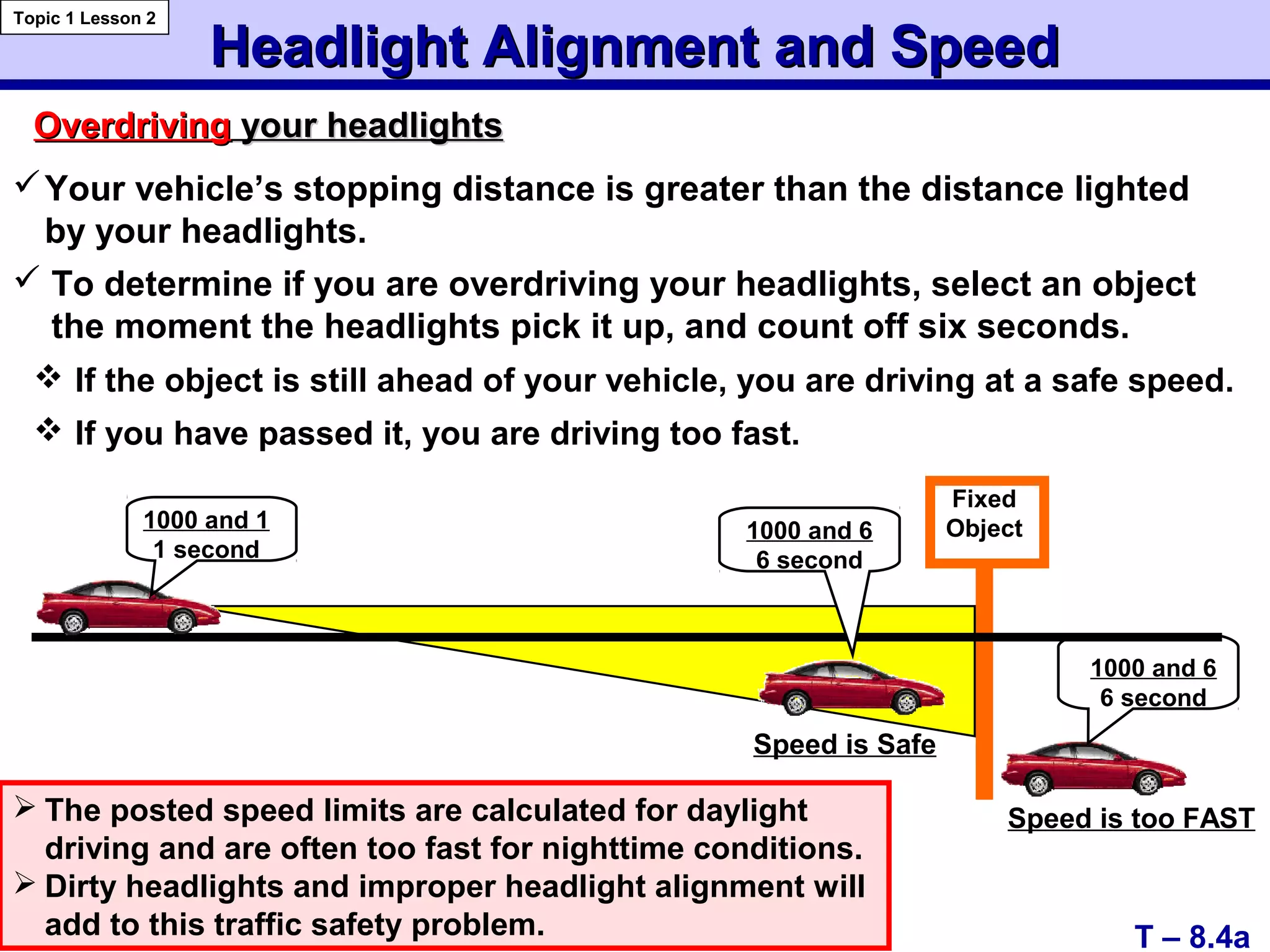 Headlight Alignment and SpeedHeadlight Alignment and Speed
Topic 1 Lesson 2
T – 8.4a
OverdrivingOverdriving your headlightsyour headlights
Your vehicle’s stopping distance is greater than the distance lighted
by your headlights.
 To determine if you are overdriving your headlights, select an object
the moment the headlights pick it up, and count off six seconds.
 The posted speed limits are calculated for daylight
driving and are often too fast for nighttime conditions.
 Dirty headlights and improper headlight alignment will
add to this traffic safety problem.
Fixed
Object1000 and 1
1 second
1000 and 6
6 second
1000 and 6
6 second
Speed is Safe
Speed is too FAST
 If the object is still ahead of your vehicle, you are driving at a safe speed.
 If you have passed it, you are driving too fast.
 