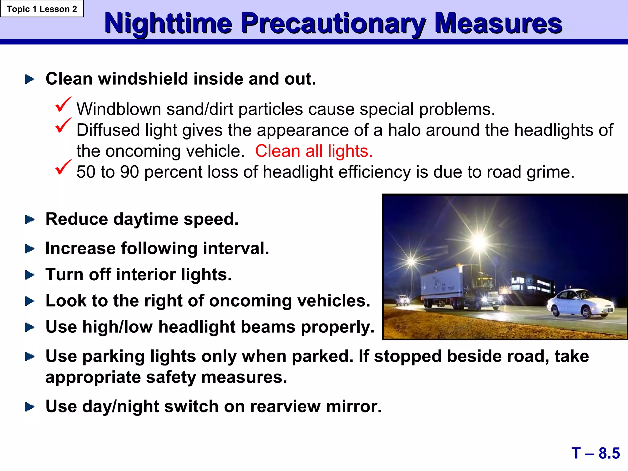 Nighttime Precautionary MeasuresNighttime Precautionary Measures
Clean windshield inside and out.
T – 8.5
Topic 1 Lesson 2
Windblown sand/dirt particles cause special problems.
Diffused light gives the appearance of a halo around the headlights of
the oncoming vehicle. Clean all lights.
50 to 90 percent loss of headlight efficiency is due to road grime.
Reduce daytime speed.
Increase following interval.
Turn off interior lights.
Look to the right of oncoming vehicles.
Use high/low headlight beams properly.
Use parking lights only when parked. If stopped beside road, take
appropriate safety measures.
Use day/night switch on rearview mirror.
 