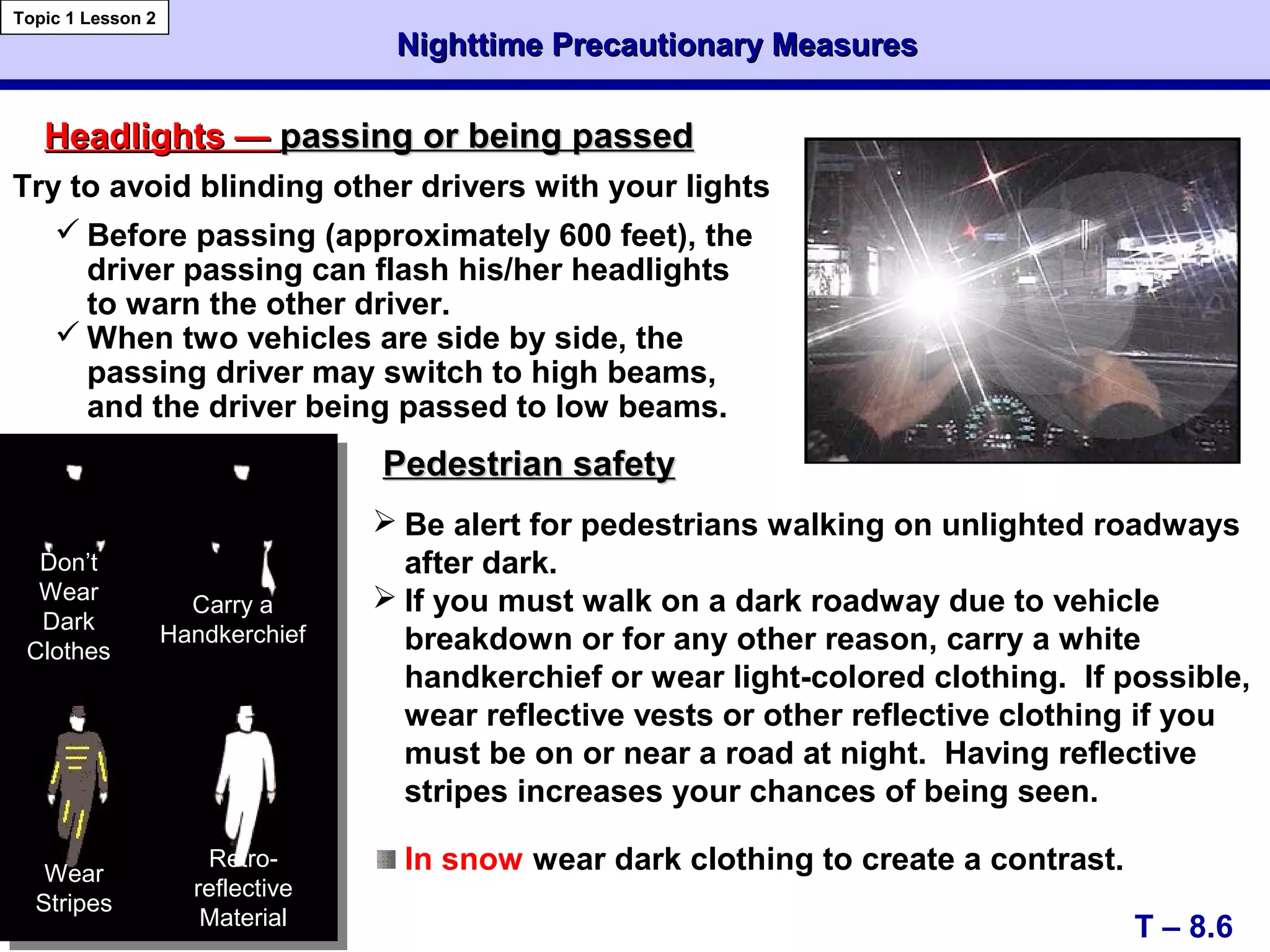 Nighttime Precautionary MeasuresNighttime Precautionary Measures
T – 8.6
Topic 1 Lesson 2
Headlights —Headlights — passing or being passedpassing or being passed
Pedestrian safetyPedestrian safety
Don’t
Wear
Dark
Clothes
Carry a
Handkerchief
 Be alert for pedestrians walking on unlighted roadways
after dark.
 If you must walk on a dark roadway due to vehicle
breakdown or for any other reason, carry a white
handkerchief or wear light-colored clothing. If possible,
wear reflective vests or other reflective clothing if you
must be on or near a road at night. Having reflective
stripes increases your chances of being seen.
In snow wear dark clothing to create a contrast.
Try to avoid blinding other drivers with your lights
 Before passing (approximately 600 feet), the
driver passing can flash his/her headlights
to warn the other driver.
 When two vehicles are side by side, the
passing driver may switch to high beams,
and the driver being passed to low beams.
Wear
Stripes
Retro-
reflective
Material
 