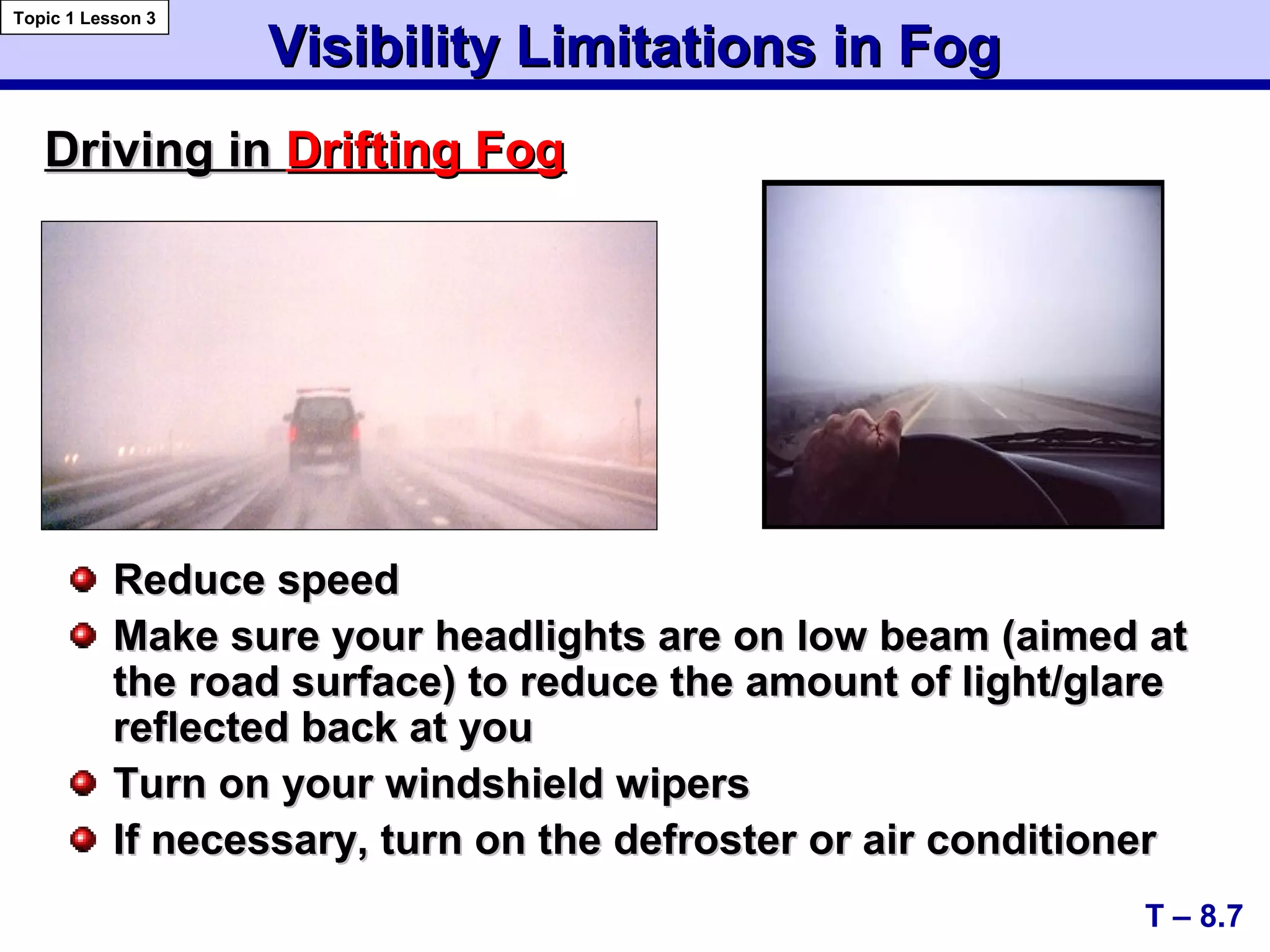 Visibility Limitations in FogVisibility Limitations in Fog
Reduce speedReduce speed
Make sure your headlights are on low beam (aimed atMake sure your headlights are on low beam (aimed at
the road surface) to reduce the amount of light/glarethe road surface) to reduce the amount of light/glare
reflected back at youreflected back at you
Turn on your windshield wipersTurn on your windshield wipers
If necessary, turn on the defroster or air conditionerIf necessary, turn on the defroster or air conditioner
Driving inDriving in Drifting FogDrifting Fog
T – 8.7
Topic 1 Lesson 3
 