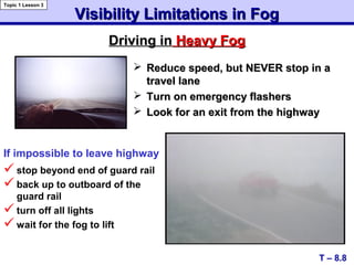 Visibility Limitations in FogVisibility Limitations in Fog
 Reduce speed, but NEVER stop in aReduce speed, but NEVER stop in a
travel lanetravel lane
 Turn on emergency flashersTurn on emergency flashers
 Look for an exit from the highwayLook for an exit from the highway
stop beyond end of guard rail
back up to outboard of the
guard rail
turn off all lights
wait for the fog to lift
Driving inDriving in Heavy FogHeavy Fog
T – 8.8
Topic 1 Lesson 3
If impossible to leave highway
 