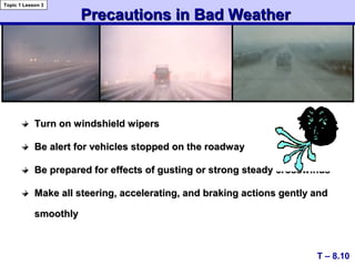 Turn on windshield wipersTurn on windshield wipers
Be alert for vehicles stopped on the roadwayBe alert for vehicles stopped on the roadway
Be prepared for effects of gusting or strong steady crosswindsBe prepared for effects of gusting or strong steady crosswinds
Make all steering, accelerating, and braking actions gently andMake all steering, accelerating, and braking actions gently and
smoothlysmoothly
Precautions in Bad WeatherPrecautions in Bad Weather
T – 8.10
Topic 1 Lesson 3
 