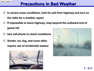 Precautions in Bad WeatherPrecautions in Bad Weather
In severe snow conditions, look for exit from highway and turn onIn severe snow conditions, look for exit from highway and turn on
the radio for a weather reportthe radio for a weather report
If impossible to leave highway, stop beyond the outboard end ofIf impossible to leave highway, stop beyond the outboard end of
guard railguard rail
T – 8.11
Topic 1 Lesson 3
Use cell phone to check conditionsUse cell phone to check conditions
Smoke, ice, fog, and snow oftenSmoke, ice, fog, and snow often
require use of windshield washerrequire use of windshield washer
 