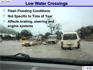 Low Water CrossingsLow Water Crossings
Flash Flooding ConditionsFlash Flooding Conditions
Not Specific to Time of YearNot Specific to Time of Year
Affects braking, steering andAffects braking, steering and
engine systemsengine systems
T – 8.12
Topic 2 Lesson 1
 