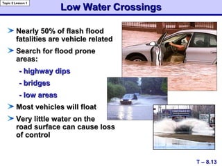 Low Water CrossingsLow Water Crossings
Nearly 50% of flash floodNearly 50% of flash flood
fatalities are vehicle relatedfatalities are vehicle related
Search for flood proneSearch for flood prone
areas:areas:
- highway dips- highway dips
- bridges- bridges
- low areas- low areas
Most vehicles will floatMost vehicles will float
Very little water on theVery little water on the
road surface can cause lossroad surface can cause loss
of controlof control
T – 8.13
Topic 2 Lesson 1
 
