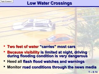 Low Water CrossingsLow Water Crossings
 Two feet of waterTwo feet of water “carries” most cars“carries” most cars
 Because visibilityBecause visibility is limited at night, drivingis limited at night, driving
during flooding condition is very dangerousduring flooding condition is very dangerous
 Heed allHeed all flash flood watches and warningsflash flood watches and warnings
 MonitorMonitor road conditions through the news mediaroad conditions through the news media
T – 8.14
Topic 2 Lesson 1
 