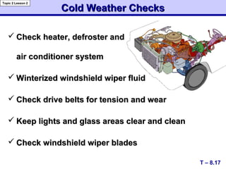 Cold Weather ChecksCold Weather Checks
 Check heater, defroster andCheck heater, defroster and
air conditioner systemair conditioner system
 Winterized windshield wiper fluidWinterized windshield wiper fluid
 Check drive belts for tension and wearCheck drive belts for tension and wear
 Keep lights and glass areas clear and cleanKeep lights and glass areas clear and clean
 Check windshield wiper bladesCheck windshield wiper blades
T – 8.17
Topic 2 Lesson 2
 