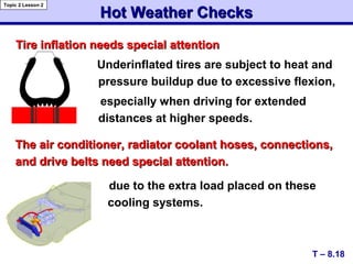Tire inflation needs special attentionTire inflation needs special attention
Underinflated tires are subject to heat and
pressure buildup due to excessive flexion,
especially when driving for extended
distances at higher speeds.
Hot Weather ChecksHot Weather Checks
T – 8.18
Topic 2 Lesson 2
The air conditioner, radiator coolant hoses, connections,The air conditioner, radiator coolant hoses, connections,
and drive belts need special attention.and drive belts need special attention.
due to the extra load placed on these
cooling systems.
 