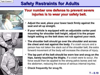 Safety Restraints for AdultsSafety Restraints for Adults
T – 8.19
Topic 3 Lesson 1
Your number one defense to prevent severeYour number one defense to prevent severe
injuries is to wear your safety belt.injuries is to wear your safety belt.
• Adjust the seat, place your lower back firmly against theAdjust the seat, place your lower back firmly against the
seat and sit up straight.seat and sit up straight.
• If your vehicle is equipped with an adjustable center postIf your vehicle is equipped with an adjustable center post
mounting for shoulder belt height, adjust it to the propermounting for shoulder belt height, adjust it to the proper
height setting so the belt does not rub against your neck.height setting so the belt does not rub against your neck.
• The shoulder belt should go over the shoulder and acrossThe shoulder belt should go over the shoulder and across
the chest and rest against the bodythe chest and rest against the body. If a crash occurs and a
person has not taken the slack out of the shoulder belt, the extra
forward movement of the body will increase the chance of injury.
• The lap part of the belt should be worn low and snug on theThe lap part of the belt should be worn low and snug on the
hips, barely touching the thighs.hips, barely touching the thighs. If a crash were to occur, the
force would then be applied to the strong pelvic bones and not
the abdomen, reducing the chance of serious internal injuries.
• Check frequently for snug fit.
 
