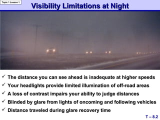 Visibility Limitations at NightVisibility Limitations at Night
 The distance you can see ahead is inadequate at higher speedsThe distance you can see ahead is inadequate at higher speeds
 Your headlights provide limited illumination of off-road areasYour headlights provide limited illumination of off-road areas
 A loss of contrast impairs your ability to judge distancesA loss of contrast impairs your ability to judge distances
 Blinded by glare from lights of oncoming and following vehiclesBlinded by glare from lights of oncoming and following vehicles
 Distance traveled during glare recovery timeDistance traveled during glare recovery time
T – 8.2
Topic 1 Lesson 1
 