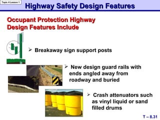  Breakaway sign support posts
Occupant Protection HighwayOccupant Protection Highway
Design Features IncludeDesign Features Include
Highway Safety Design FeaturesHighway Safety Design Features
T – 8.31
Topic 4 Lesson 1
 Crash attenuators such
as vinyl liquid or sand
filled drums
 New design guard rails with
ends angled away from
roadway and buried
 
