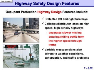  Protected left and right turn bays
 Collector/distributor lanes on high
speed, high density highways
- separates slower moving
entering/exiting traffic from
the higher speed through
traffic
 Variable message signs alert
drivers to weather conditions,
construction, and traffic problems
Occupant ProtectionOccupant Protection Highway DesignHighway Design Features Include:Features Include:
Highway Safety Design FeaturesHighway Safety Design Features
T – 8.32
Topic 4 Lesson 1
 