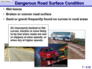 Dangerous Road Surface ConditionDangerous Road Surface Condition
• Wet leavesWet leaves
• Broken or uneven road surfaceBroken or uneven road surface
• Sand or gravel frequently found on curves in rural areasSand or gravel frequently found on curves in rural areas
On improperly banked or flatOn improperly banked or flat
curves, traction is more likelycurves, traction is more likely
to be lost when roads are wetto be lost when roads are wet
or slippery at slow speeds, oror slippery at slow speeds, or
when dry at higher speedswhen dry at higher speeds
T – 8.36
Topic 5 Lesson 1
NEGATIVE BANKNEGATIVE BANK
 