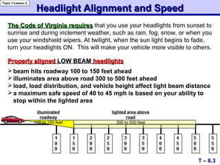 Headlight Alignment and SpeedHeadlight Alignment and Speed
Properly alignedProperly aligned LOW BEAMLOW BEAM headlightsheadlights
T – 8.3
Topic 1 Lesson 2
lighted area above
road
300 to 500 feet
illuminated
roadway
100 to 150 feet
The Code of Virginia requiresThe Code of Virginia requires that you use your headlights from sunset to
sunrise and during inclement weather, such as rain, fog, snow, or when you
use your windshield wipers. At twilight, when the sun light begins to fade,
turn your headlights ON. This will make your vehicle more visible to others.
beam hits roadway 100 to 150 feet ahead
illuminates area above road 300 to 500 feet ahead
load, load distribution, and vehicle height affect light beam distance
a maximum safe speed of 40 to 45 mph is based on your ability to
stop within the lighted area
 