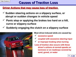 Causes ofCauses of Traction LossTraction Loss
 Sudden steering actions on a slippery surface, or
abrupt or sudden changes in vehicle speed
 Panic stop or applying the brakes too hard on a hill,
curve or slippery surface
 Suddenly engaging the clutch on a slippery surface
Most driver-induced skids are caused by:
 excessive speed
 coupled with excessive steering input
 or improper braking when turning
Loss of traction also occurs with these
driver’s actions at normal speeds on
ice/snow or on roadways covered by
sand, gravel, or water
Driver Actions that may cause loss of tractionDriver Actions that may cause loss of traction
T – 8.38
Topic 5 Lesson 2
 