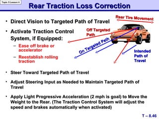 • Direct Vision to Targeted Path of TravelDirect Vision to Targeted Path of Travel
Rear Traction Loss CorrectionRear Traction Loss Correction
On Targeted Path
On Targeted Path
Off TargetedOff Targeted
PathPath
T – 8.46
Topic 5 Lesson 4
• Steer Toward Targeted Path of TravelSteer Toward Targeted Path of Travel
• Adjust Steering Input as Needed to Maintain Targeted Path ofAdjust Steering Input as Needed to Maintain Targeted Path of
TravelTravel
• Apply Light Progressive Acceleration (2 mph is goal) to Move theApply Light Progressive Acceleration (2 mph is goal) to Move the
Weight to the Rear. (The Traction Control System will adjust theWeight to the Rear. (The Traction Control System will adjust the
speed and brakes automatically when activated)speed and brakes automatically when activated)
• Activate Traction ControlActivate Traction Control
System, if Equipped:System, if Equipped:
– Ease off brake or
accelerator
– Reestablish rolling
traction
IntendedIntended
Path ofPath of
TravelTravel
Rear Tire Movement
Rear Tire Movement
 