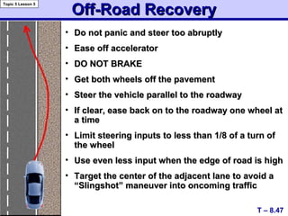 Off-Road RecoveryOff-Road Recovery
• Do not panic and steer too abruptlyDo not panic and steer too abruptly
• Ease off acceleratorEase off accelerator
• DO NOT BRAKEDO NOT BRAKE
• Get both wheels off the pavementGet both wheels off the pavement
• Steer the vehicle parallel to the roadwaySteer the vehicle parallel to the roadway
• If clear, ease back on to the roadway one wheel atIf clear, ease back on to the roadway one wheel at
a timea time
• Limit steering inputs to less than 1/8 of a turn ofLimit steering inputs to less than 1/8 of a turn of
the wheelthe wheel
• Use even less input when the edge of road is highUse even less input when the edge of road is high
• Target the center of the adjacent lane to avoid aTarget the center of the adjacent lane to avoid a
“Slingshot” maneuver into oncoming traffic“Slingshot” maneuver into oncoming traffic
T – 8.47
Topic 5 Lesson 5
 