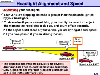Headlight Alignment and SpeedHeadlight Alignment and Speed
Topic 1 Lesson 2
T – 8.4a
OverdrivingOverdriving your headlightsyour headlights
Your vehicle’s stopping distance is greater than the distance lighted
by your headlights.
 To determine if you are overdriving your headlights, select an object
the moment the headlights pick it up, and count off six seconds.
 The posted speed limits are calculated for daylight
driving and are often too fast for nighttime conditions.
 Dirty headlights and improper headlight alignment will
add to this traffic safety problem.
Fixed
Object1000 and 1
1 second
1000 and 6
6 second
1000 and 6
6 second
Speed is Safe
Speed is too FAST
 If the object is still ahead of your vehicle, you are driving at a safe speed.
 If you have passed it, you are driving too fast.
 