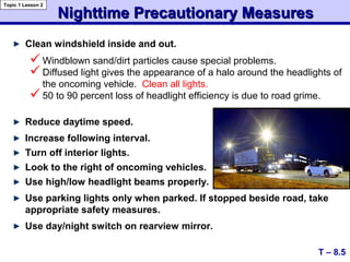 Nighttime Precautionary MeasuresNighttime Precautionary Measures
Clean windshield inside and out.
T – 8.5
Topic 1 Lesson 2
Windblown sand/dirt particles cause special problems.
Diffused light gives the appearance of a halo around the headlights of
the oncoming vehicle. Clean all lights.
50 to 90 percent loss of headlight efficiency is due to road grime.
Reduce daytime speed.
Increase following interval.
Turn off interior lights.
Look to the right of oncoming vehicles.
Use high/low headlight beams properly.
Use parking lights only when parked. If stopped beside road, take
appropriate safety measures.
Use day/night switch on rearview mirror.
 