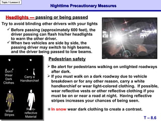 Nighttime Precautionary MeasuresNighttime Precautionary Measures
T – 8.6
Topic 1 Lesson 2
Headlights —Headlights — passing or being passedpassing or being passed
Pedestrian safetyPedestrian safety
Don’t
Wear
Dark
Clothes
Carry a
Handkerchief
 Be alert for pedestrians walking on unlighted roadways
after dark.
 If you must walk on a dark roadway due to vehicle
breakdown or for any other reason, carry a white
handkerchief or wear light-colored clothing. If possible,
wear reflective vests or other reflective clothing if you
must be on or near a road at night. Having reflective
stripes increases your chances of being seen.
In snow wear dark clothing to create a contrast.
Try to avoid blinding other drivers with your lights
 Before passing (approximately 600 feet), the
driver passing can flash his/her headlights
to warn the other driver.
 When two vehicles are side by side, the
passing driver may switch to high beams,
and the driver being passed to low beams.
Wear
Stripes
Retro-
reflective
Material
 