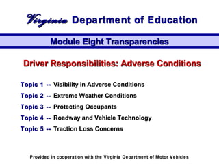 Driver Responsibilities: Adverse ConditionsDriver Responsibilities: Adverse Conditions
Topic 1 --Topic 1 -- Visibility in Adverse ConditionsVisibility in Adverse Conditions
Topic 2 --Topic 2 -- Extreme Weather ConditionsExtreme Weather Conditions
Topic 3 --Topic 3 -- Protecting OccupantsProtecting Occupants
Topic 4 --Topic 4 -- Roadway and Vehicle TechnologyRoadway and Vehicle Technology
Topic 5 --Topic 5 -- Traction Loss ConcernsTraction Loss Concerns
Module Eight TransparenciesModule Eight Transparencies
VirginiaVirginia Department of EducationDepartment of Education
Provided in cooperation with the Virginia Department of Motor VehiclesProvided in cooperation with the Virginia Department of Motor Vehicles
 