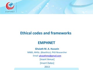 Ethical codes and frameworks 
EMPHNET 
Ghaiath M. A. Hussein 
MBBS, MHSc. (Bioethics), PhD Researcher 
Email: ghaiathme@gmail.com 
[Insert Venue] 
[Insert Dates] 
2013 
 