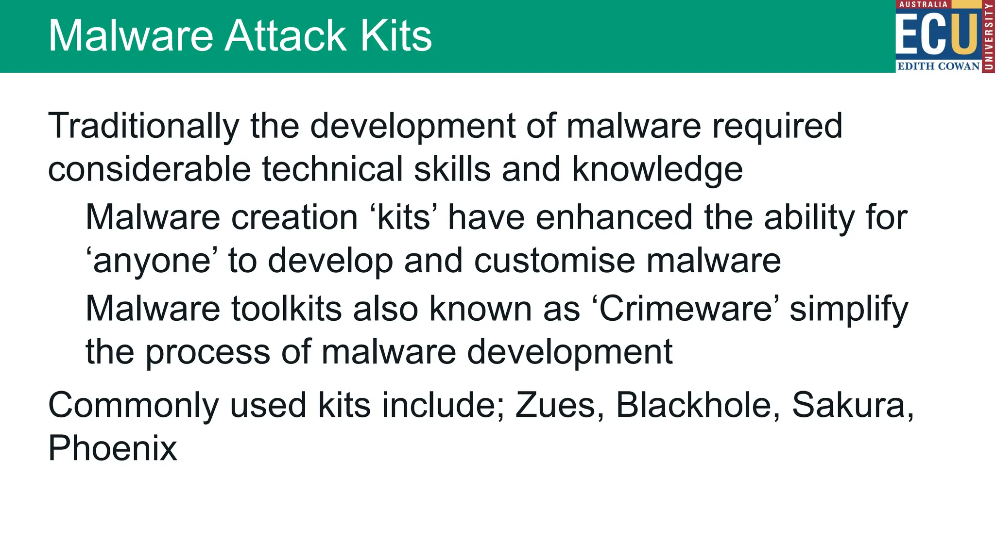 Malware Attack Kits
Traditionally the development of malware required
considerable technical skills and knowledge
Malware creation ‘kits’ have enhanced the ability for
‘anyone’ to develop and customise malware
Malware toolkits also known as ‘Crimeware’ simplify
the process of malware development
Commonly used kits include; Zues, Blackhole, Sakura,
Phoenix
 