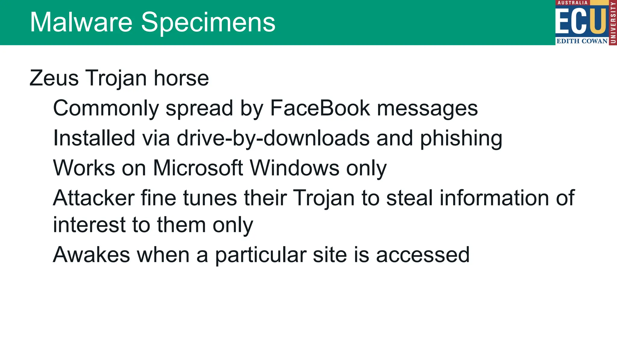 Zeus Trojan horse
Commonly spread by FaceBook messages
Installed via drive-by-downloads and phishing
Works on Microsoft Windows only
Attacker fine tunes their Trojan to steal information of
interest to them only
Awakes when a particular site is accessed
Malware Specimens
 