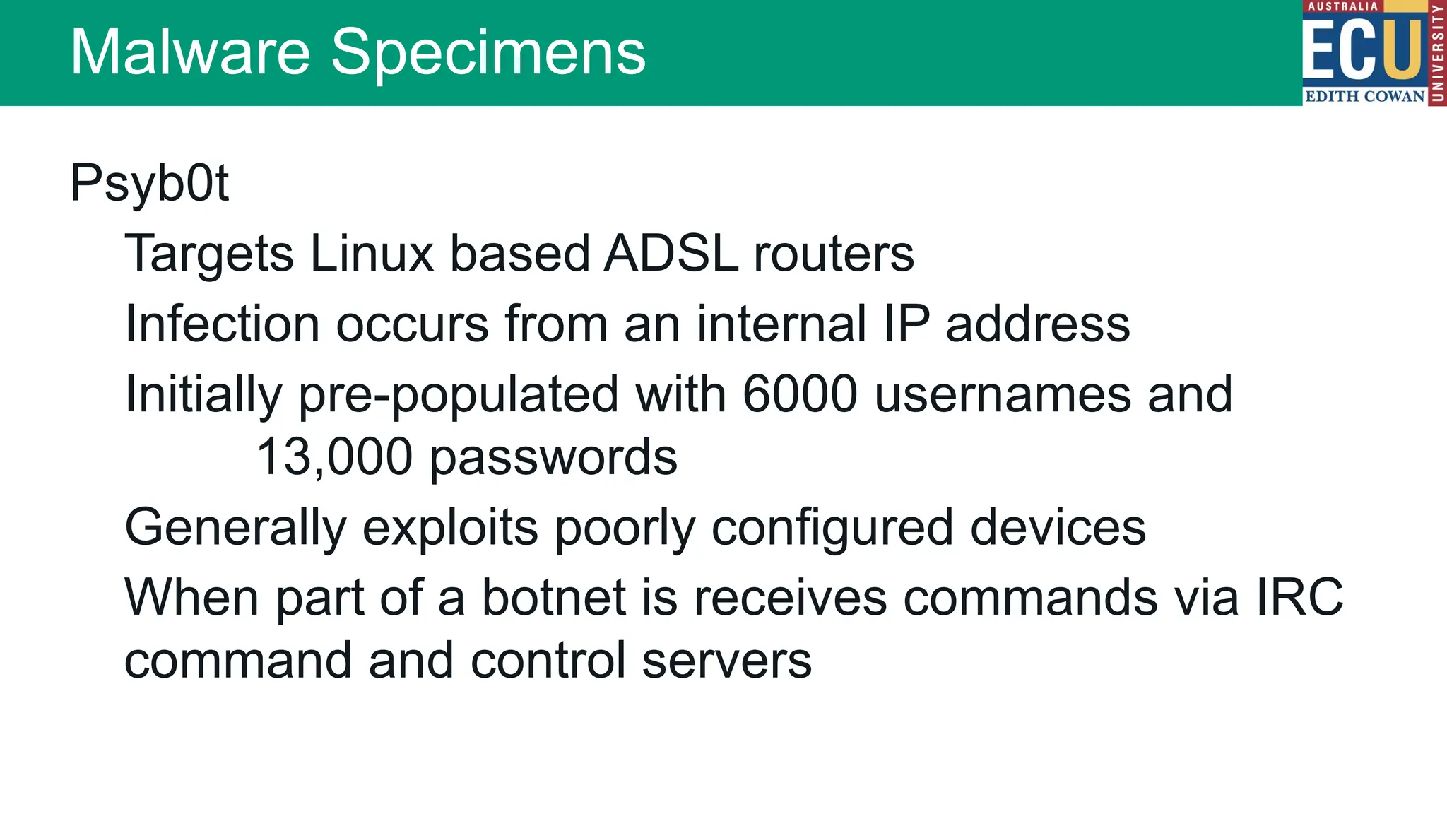 Psyb0t
Targets Linux based ADSL routers
Infection occurs from an internal IP address
Initially pre-populated with 6000 usernames and
13,000 passwords
Generally exploits poorly configured devices
When part of a botnet is receives commands via IRC
command and control servers
Malware Specimens
 