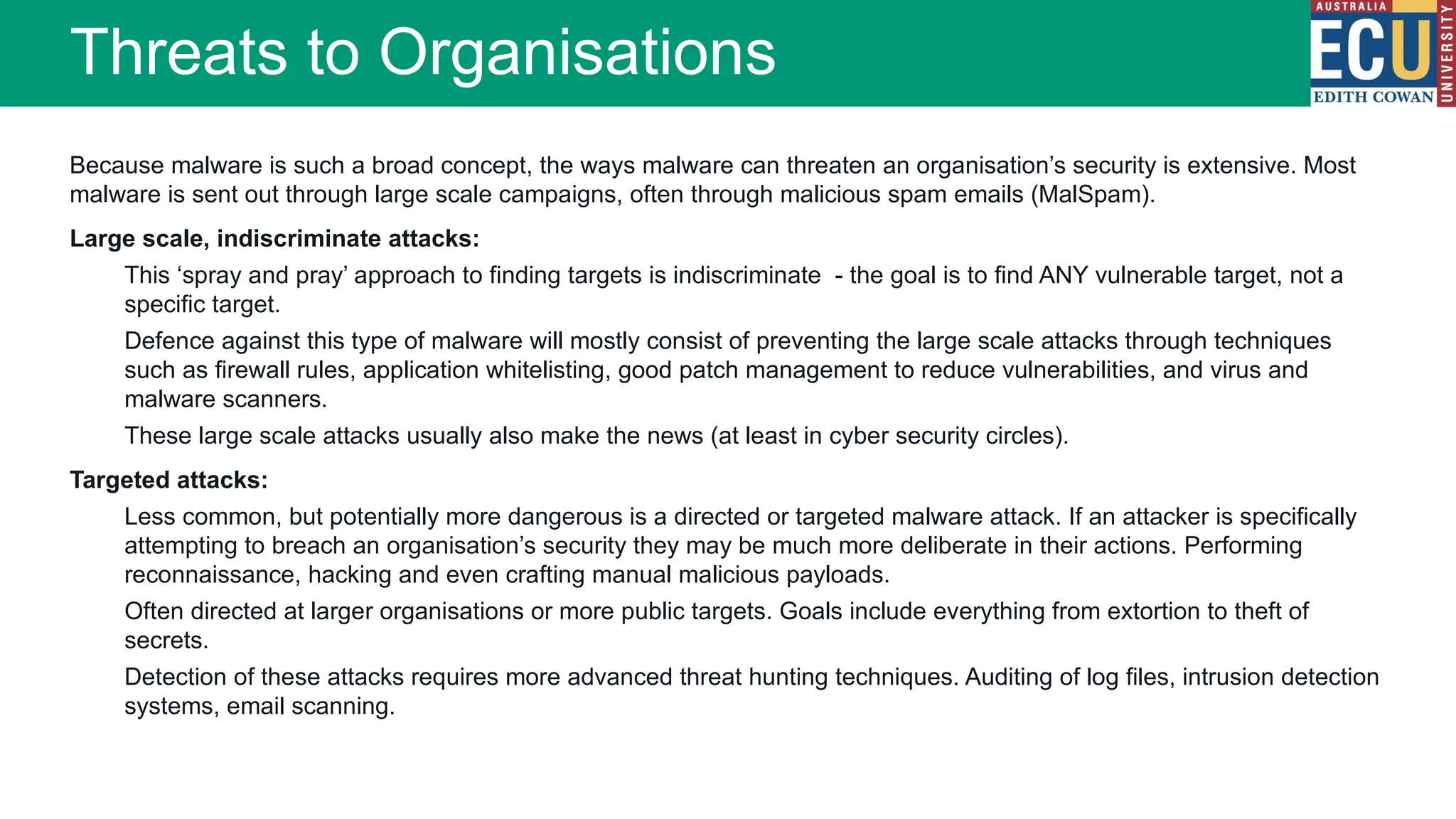 Because malware is such a broad concept, the ways malware can threaten an organisation’s security is extensive. Most
malware is sent out through large scale campaigns, often through malicious spam emails (MalSpam).
Large scale, indiscriminate attacks:
This ‘spray and pray’ approach to finding targets is indiscriminate - the goal is to find ANY vulnerable target, not a
specific target.
Defence against this type of malware will mostly consist of preventing the large scale attacks through techniques
such as firewall rules, application whitelisting, good patch management to reduce vulnerabilities, and virus and
malware scanners.
These large scale attacks usually also make the news (at least in cyber security circles).
Targeted attacks:
Less common, but potentially more dangerous is a directed or targeted malware attack. If an attacker is specifically
attempting to breach an organisation’s security they may be much more deliberate in their actions. Performing
reconnaissance, hacking and even crafting manual malicious payloads.
Often directed at larger organisations or more public targets. Goals include everything from extortion to theft of
secrets.
Detection of these attacks requires more advanced threat hunting techniques. Auditing of log files, intrusion detection
systems, email scanning.
Threats to Organisations
 