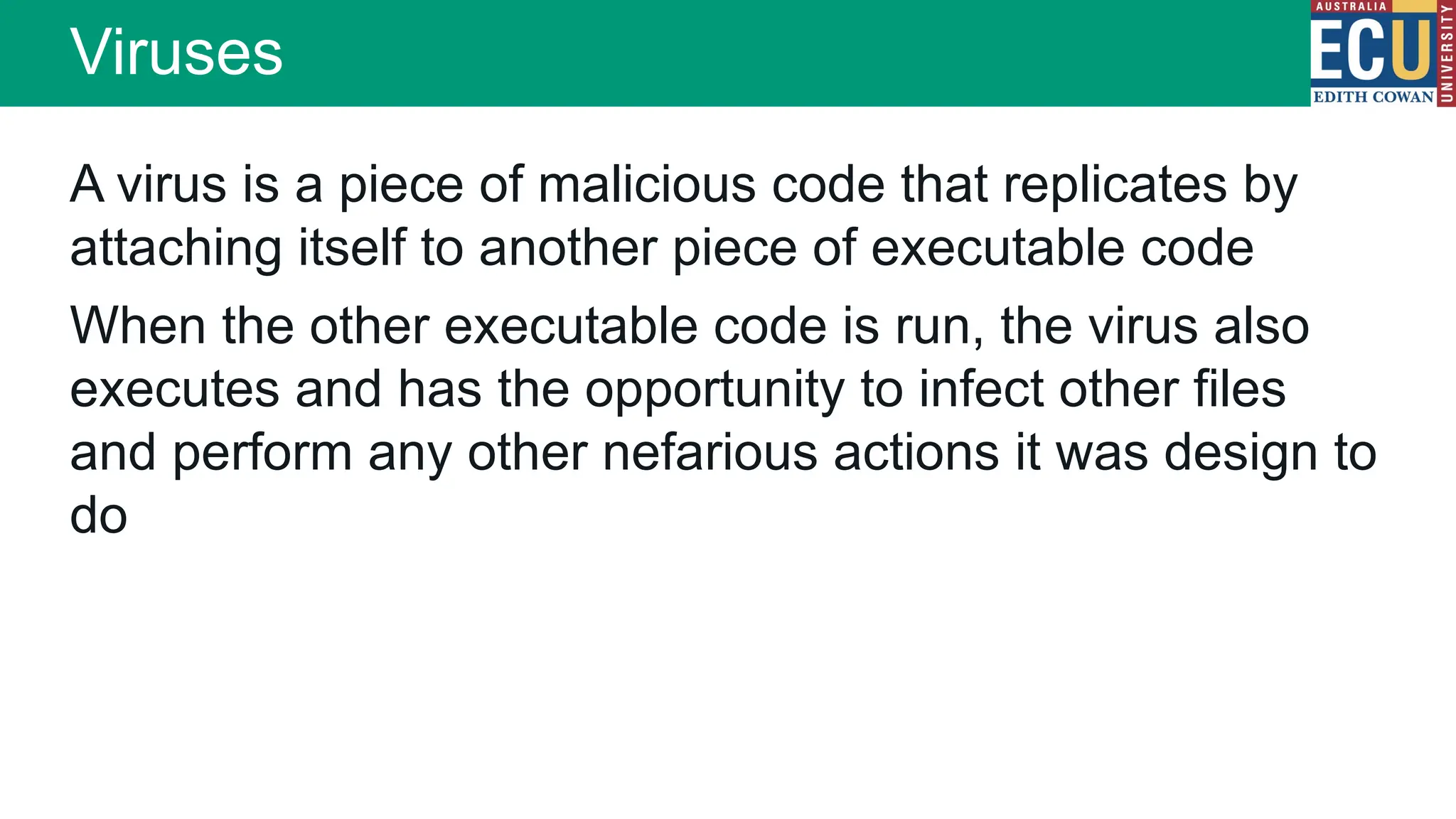 A virus is a piece of malicious code that replicates by
attaching itself to another piece of executable code
When the other executable code is run, the virus also
executes and has the opportunity to infect other files
and perform any other nefarious actions it was design to
do
Viruses
 