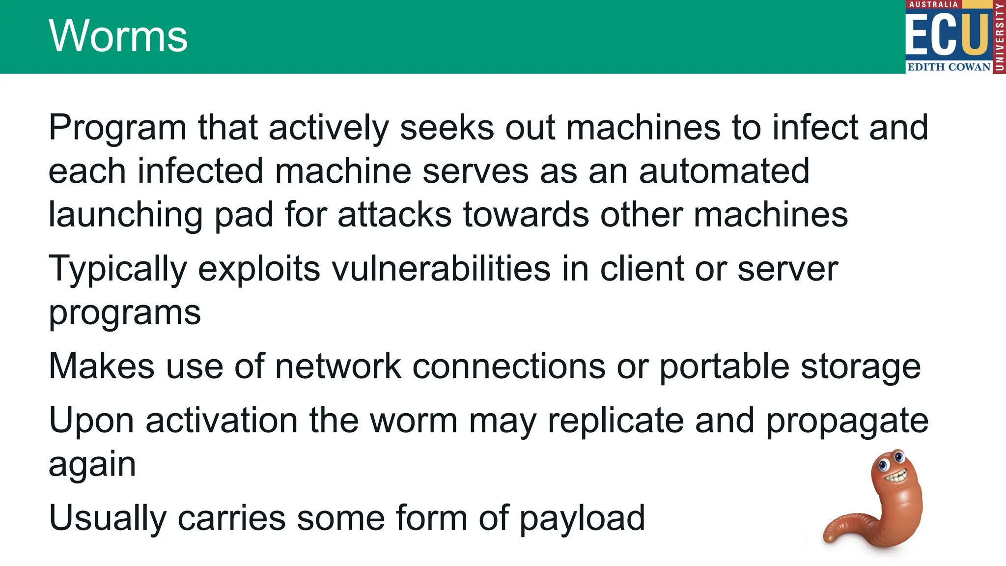 Worms
Program that actively seeks out machines to infect and
each infected machine serves as an automated
launching pad for attacks towards other machines
Typically exploits vulnerabilities in client or server
programs
Makes use of network connections or portable storage
Upon activation the worm may replicate and propagate
again
Usually carries some form of payload
 