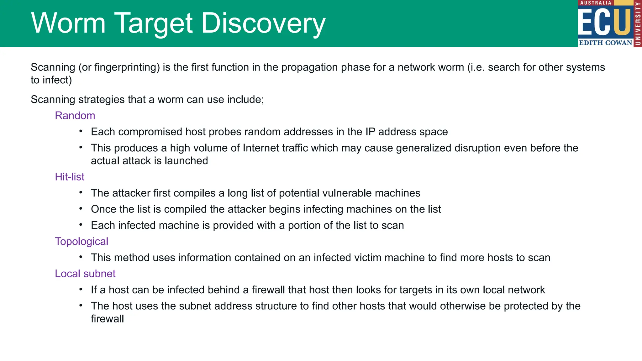 Scanning (or fingerprinting) is the first function in the propagation phase for a network worm (i.e. search for other systems
to infect)
Scanning strategies that a worm can use include;
Random
• Each compromised host probes random addresses in the IP address space
• This produces a high volume of Internet traffic which may cause generalized disruption even before the
actual attack is launched
Hit-list
• The attacker first compiles a long list of potential vulnerable machines
• Once the list is compiled the attacker begins infecting machines on the list
• Each infected machine is provided with a portion of the list to scan
Topological
• This method uses information contained on an infected victim machine to find more hosts to scan
Local subnet
• If a host can be infected behind a firewall that host then looks for targets in its own local network
• The host uses the subnet address structure to find other hosts that would otherwise be protected by the
firewall
Worm Target Discovery
 