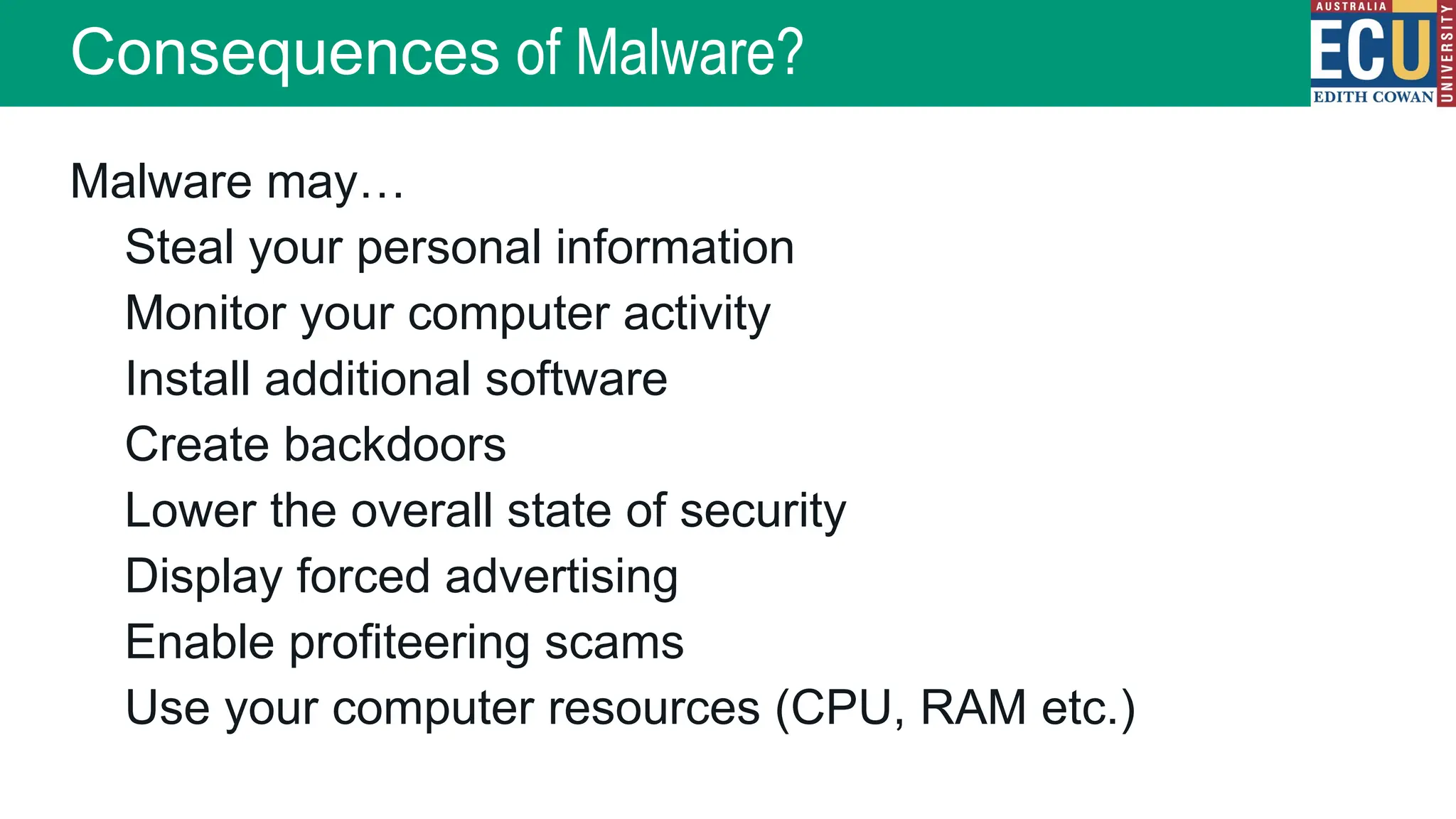 Malware may…
Steal your personal information
Monitor your computer activity
Install additional software
Create backdoors
Lower the overall state of security
Display forced advertising
Enable profiteering scams
Use your computer resources (CPU, RAM etc.)
Consequences of Malware?
 