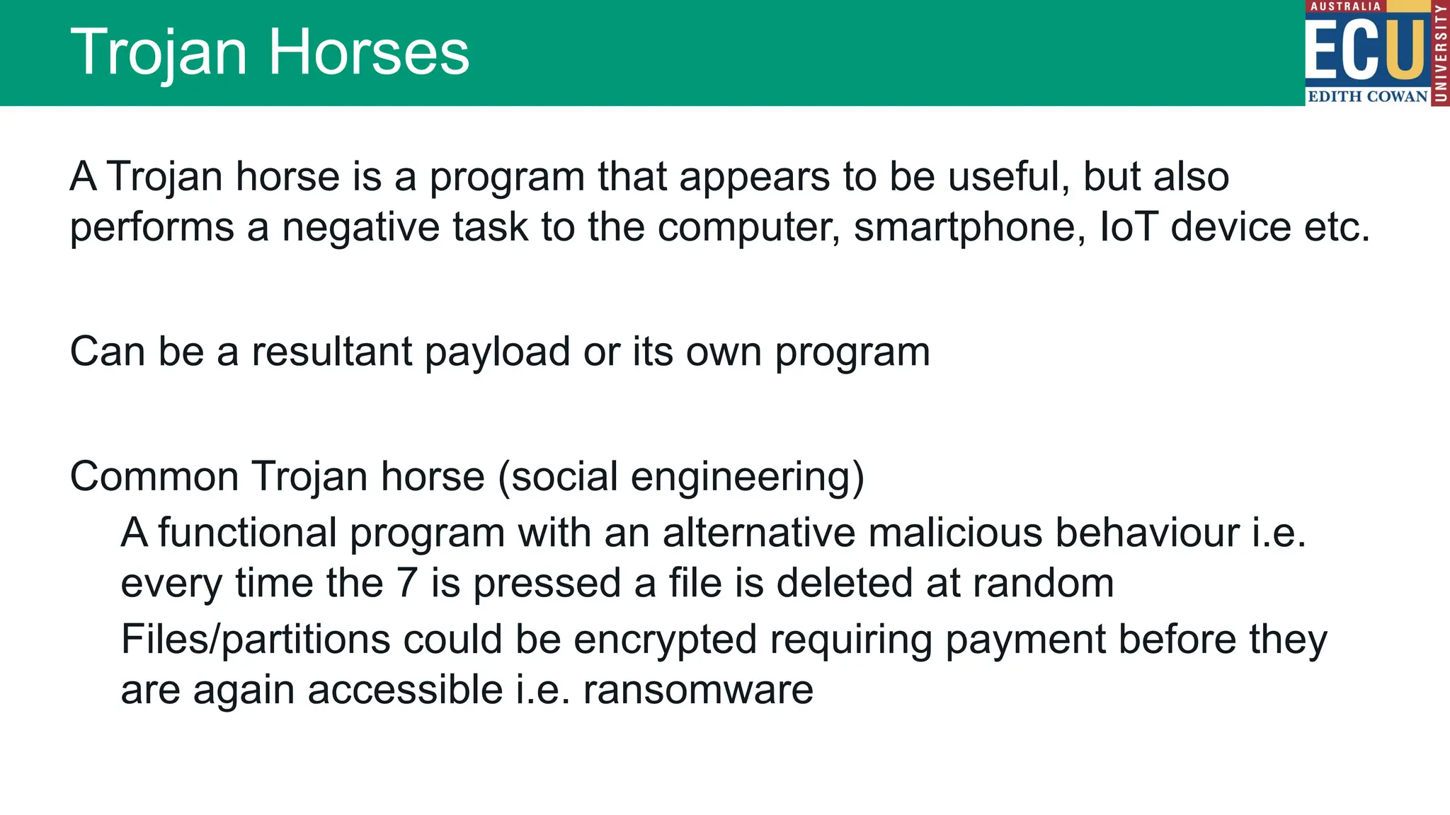 A Trojan horse is a program that appears to be useful, but also
performs a negative task to the computer, smartphone, IoT device etc.
Can be a resultant payload or its own program
Common Trojan horse (social engineering)
A functional program with an alternative malicious behaviour i.e.
every time the 7 is pressed a file is deleted at random
Files/partitions could be encrypted requiring payment before they
are again accessible i.e. ransomware
Trojan Horses
 