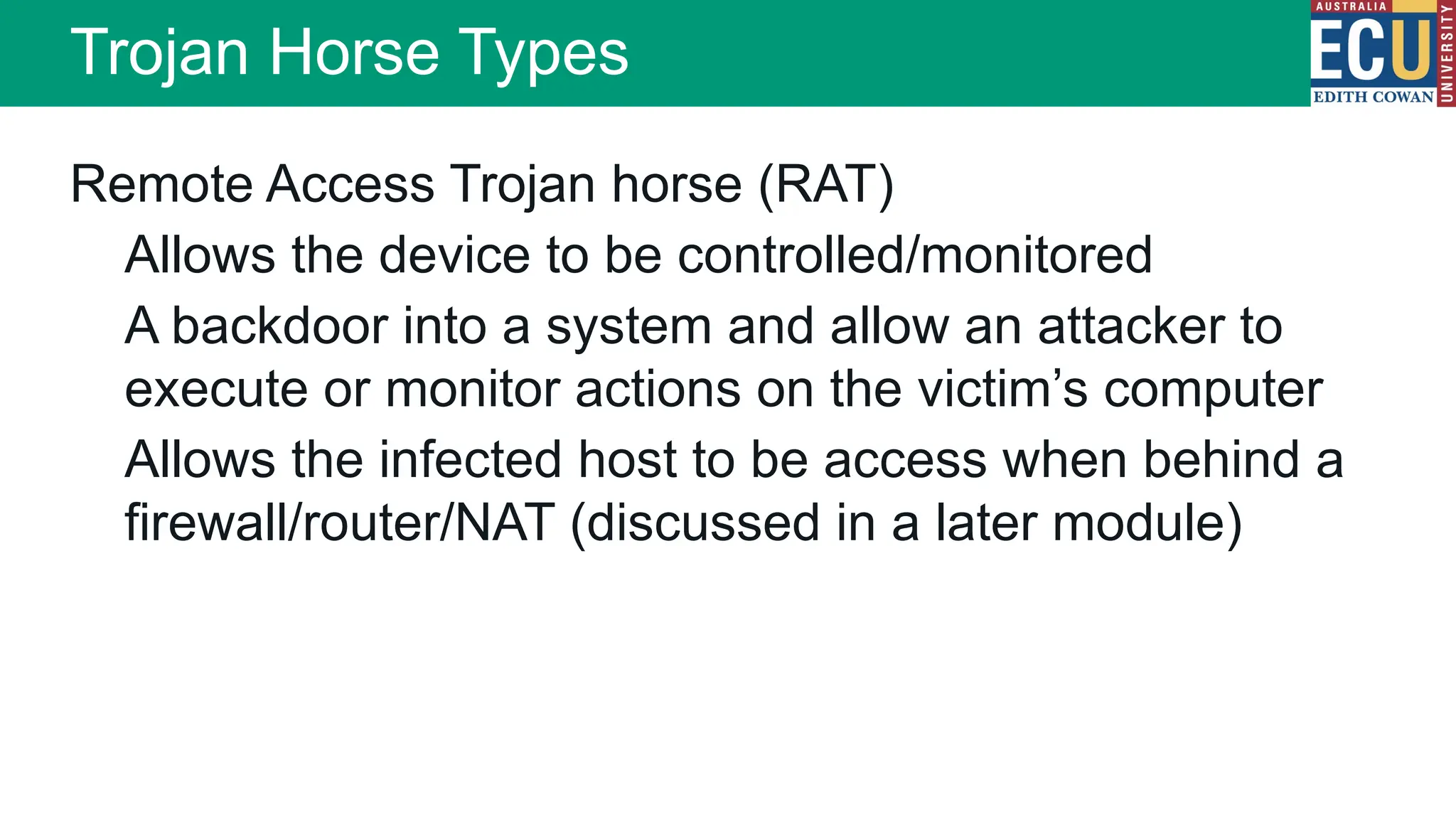 Remote Access Trojan horse (RAT)
Allows the device to be controlled/monitored
A backdoor into a system and allow an attacker to
execute or monitor actions on the victim’s computer
Allows the infected host to be access when behind a
firewall/router/NAT (discussed in a later module)
Trojan Horse Types
 