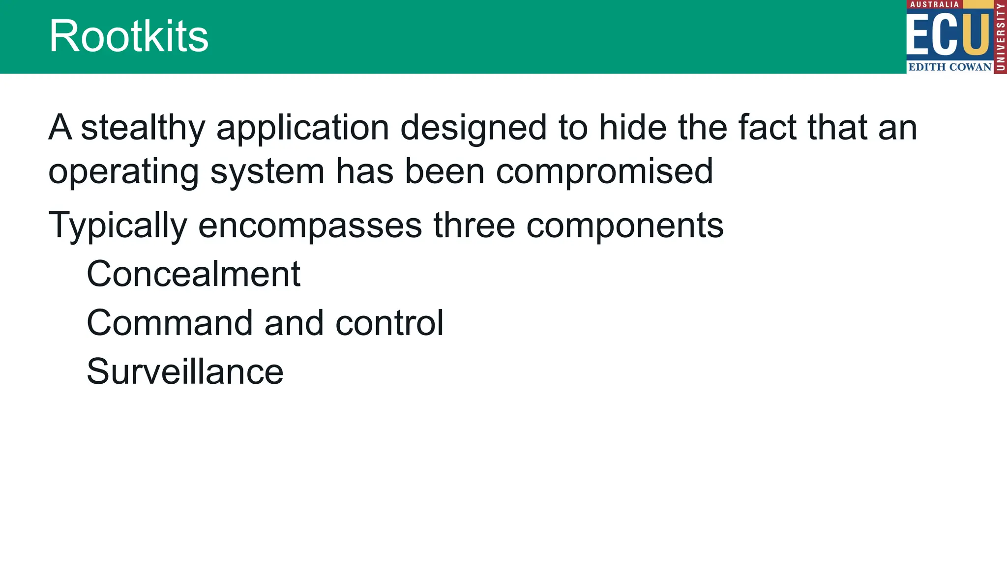 Rootkits
A stealthy application designed to hide the fact that an
operating system has been compromised
Typically encompasses three components
Concealment
Command and control
Surveillance
 