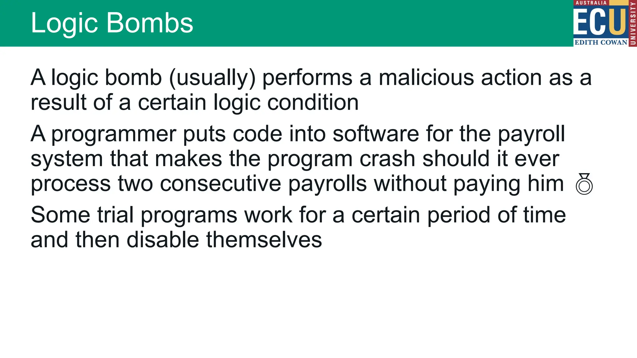 A logic bomb (usually) performs a malicious action as a
result of a certain logic condition
A programmer puts code into software for the payroll
system that makes the program crash should it ever
process two consecutive payrolls without paying him 
Some trial programs work for a certain period of time
and then disable themselves
Logic Bombs
 