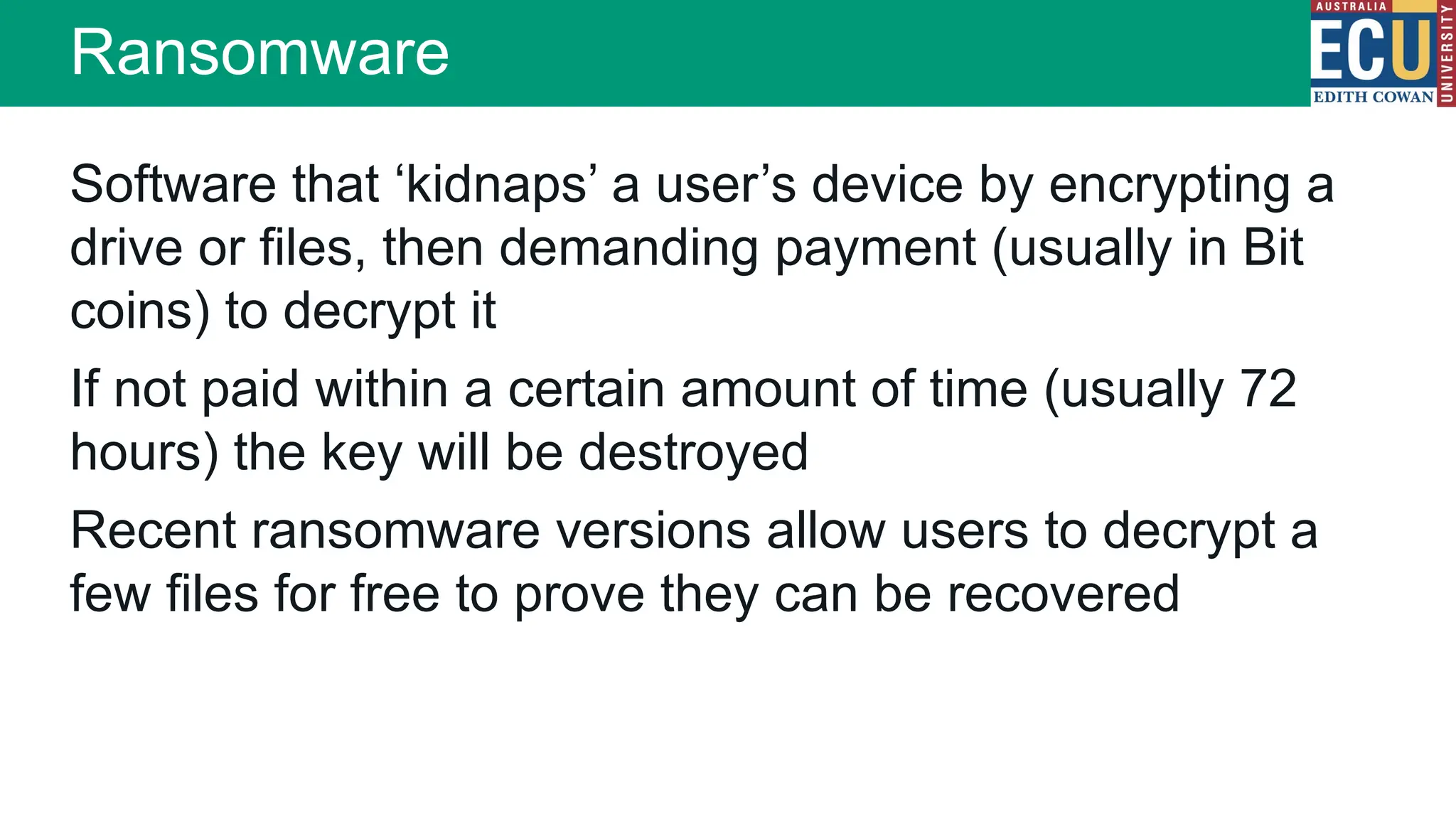 Software that ‘kidnaps’ a user’s device by encrypting a
drive or files, then demanding payment (usually in Bit
coins) to decrypt it
If not paid within a certain amount of time (usually 72
hours) the key will be destroyed
Recent ransomware versions allow users to decrypt a
few files for free to prove they can be recovered
Ransomware
 