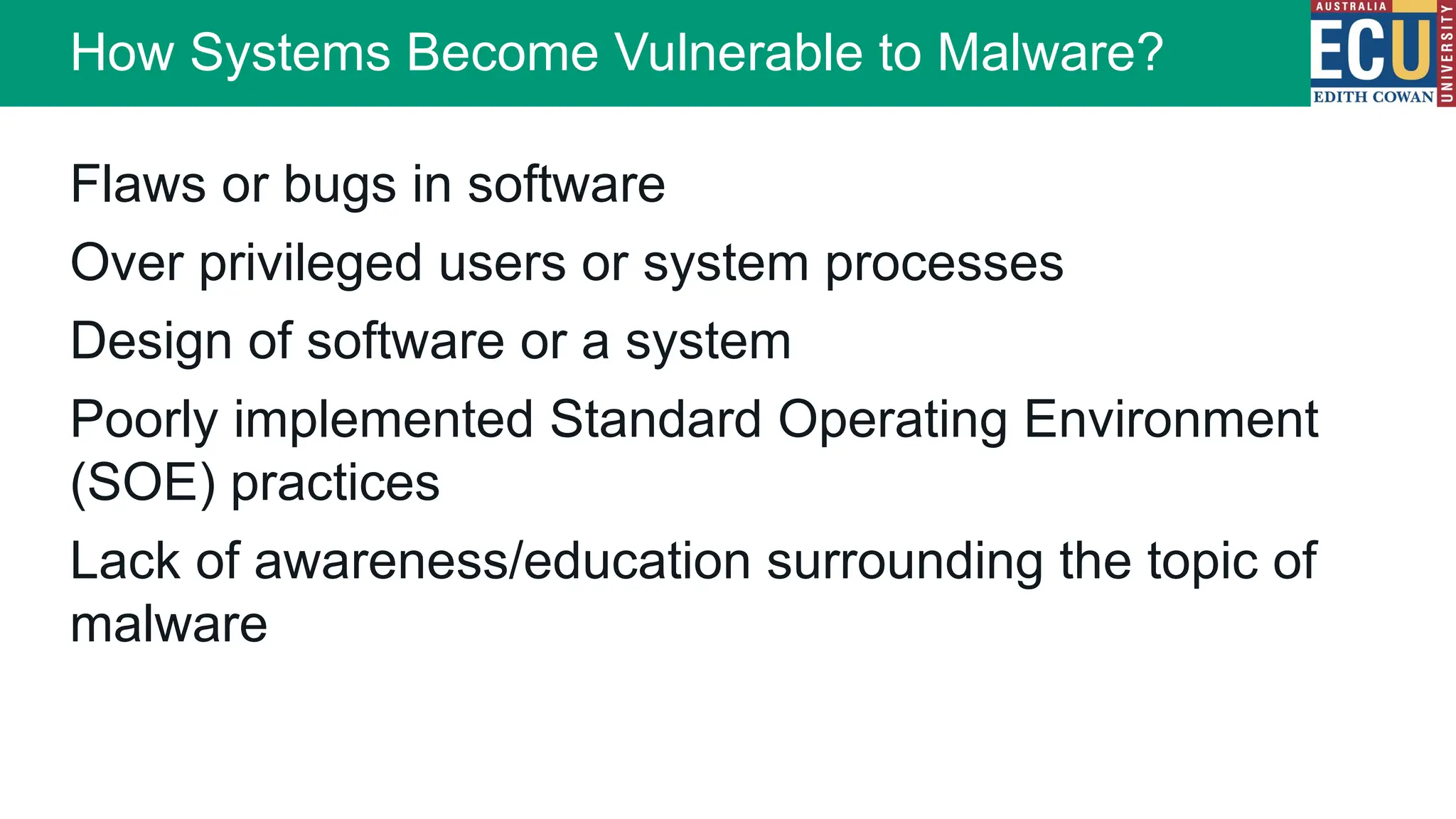 Flaws or bugs in software
Over privileged users or system processes
Design of software or a system
Poorly implemented Standard Operating Environment
(SOE) practices
Lack of awareness/education surrounding the topic of
malware
How Systems Become Vulnerable to Malware?
 