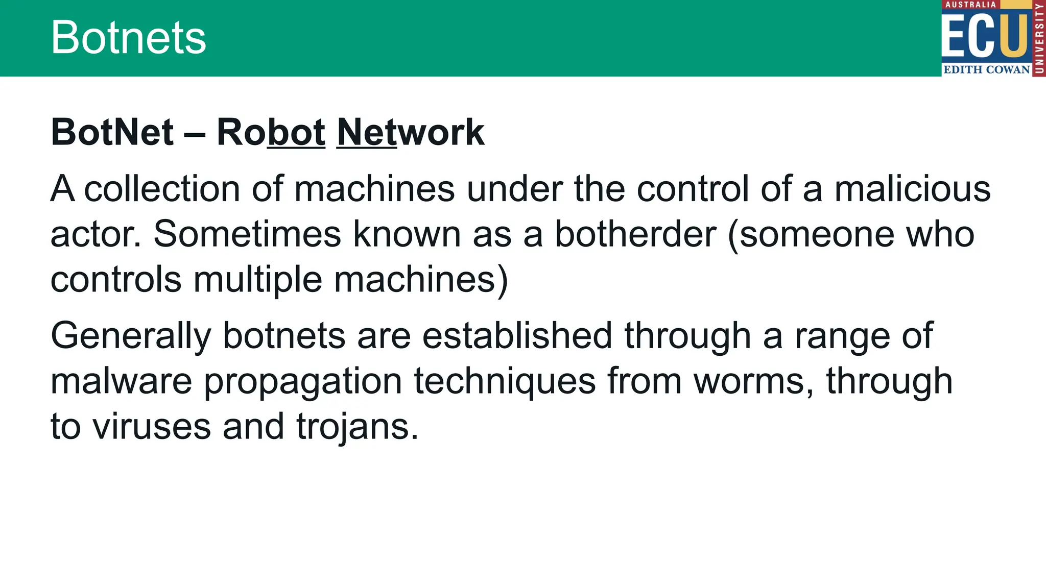 Botnets
BotNet – Robot Network
A collection of machines under the control of a malicious
actor. Sometimes known as a botherder (someone who
controls multiple machines)
Generally botnets are established through a range of
malware propagation techniques from worms, through
to viruses and trojans.
 