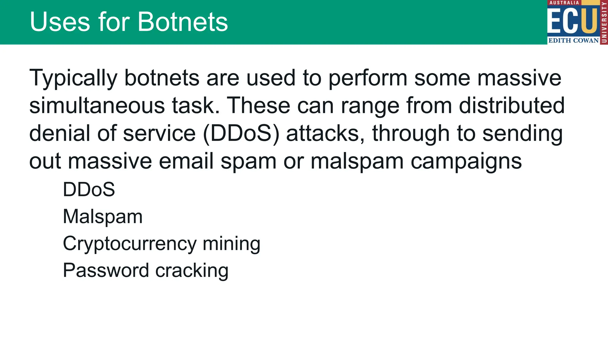 Typically botnets are used to perform some massive
simultaneous task. These can range from distributed
denial of service (DDoS) attacks, through to sending
out massive email spam or malspam campaigns
DDoS
Malspam
Cryptocurrency mining
Password cracking
Uses for Botnets
 